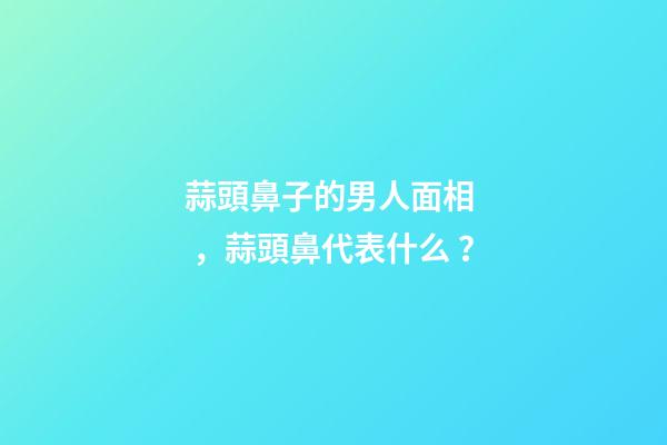蒜頭鼻子的男人面相，蒜頭鼻代表什么？